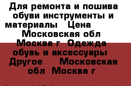 Для ремонта и пошива обуви инструменты и материалы › Цена ­ 1 000 - Московская обл., Москва г. Одежда, обувь и аксессуары » Другое   . Московская обл.,Москва г.